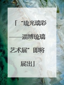 “琉光璃彩——淄博琉璃艺术展”即将展出