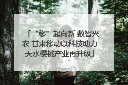 “移”起向新 数智兴农 甘肃移动以科技助力天水樱桃产业再升级