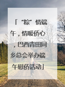 “粽”情端午，情暖侨心，巴西青田同乡总会举办端午慰侨活动