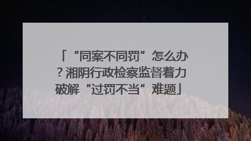 “同案不同罚”怎么办？湘阴行政检察监督着力破解“过罚不当”难题