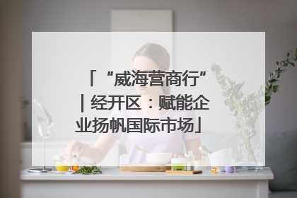 “威海营商行”｜经开区：赋能企业扬帆国际市场
