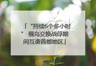 “持续6个多小时” 俄乌交换战俘期间互袭首都地区
