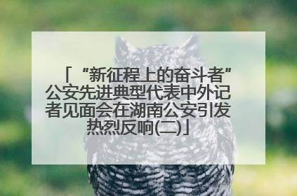 “新征程上的奋斗者”公安先进典型代表中外记者见面会在湖南公安引发热烈反响(二)