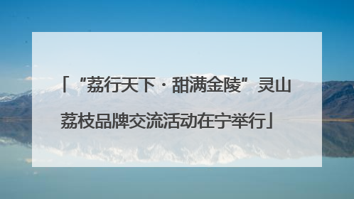 “荔行天下・甜满金陵”灵山荔枝品牌交流活动在宁举行