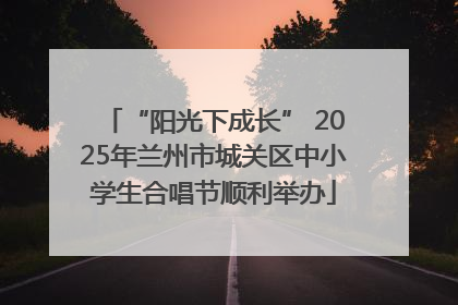 “阳光下成长” 2025年兰州市城关区中小学生合唱节顺利举办