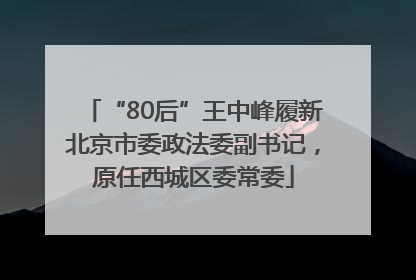 “80后”王中峰履新北京市委政法委副书记，原任西城区委常委