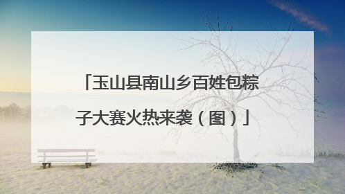玉山县南山乡百姓包粽子大赛火热来袭（图）