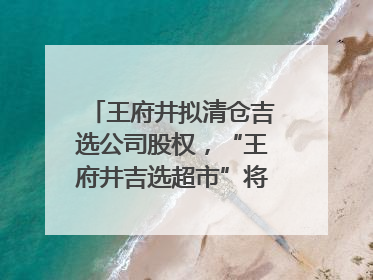 王府井拟清仓吉选公司股权，“王府井吉选超市”将成过去式