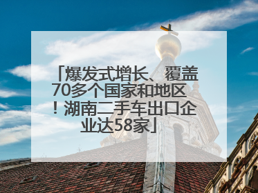 爆发式增长、覆盖70多个国家和地区！湖南二手车出口企业达58家