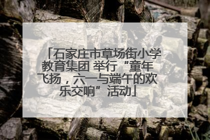 石家庄市草场街小学教育集团 举行“童年飞扬，六一与端午的欢乐交响”活动