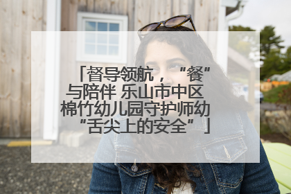 督导领航，“餐”与陪伴 乐山市中区棉竹幼儿园守护师幼“舌尖上的安全”