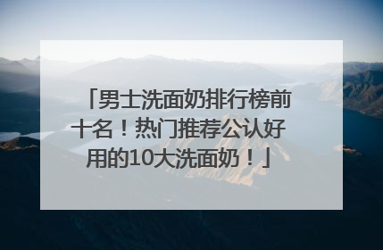 男士洗面奶排行榜前十名！热门推荐公认好用的10大洗面奶！