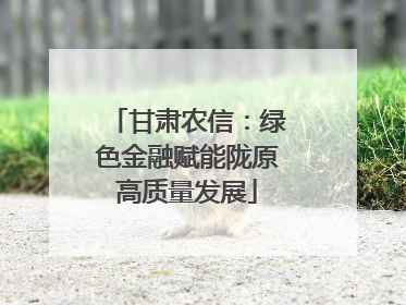 甘肃农信：绿色金融赋能陇原高质量发展
