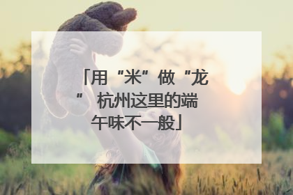 用“米”做“龙” 杭州这里的端午味不一般