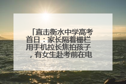 直击衡水中学高考首日：家长隔着栅栏用手机拉长焦拍孩子，有女生赴考前在电话亭与家人通话