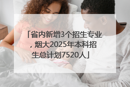 省内新增3个招生专业，烟大2025年本科招生总计划7520人