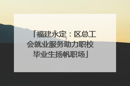 福建永定：区总工会就业服务助力职校毕业生扬帆职场