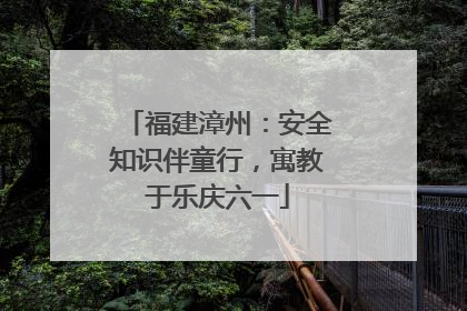 福建漳州：安全知识伴童行，寓教于乐庆六一