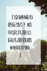 穿越城市的记忆！哈尔滨儿童公园儿童铁路69周岁啦