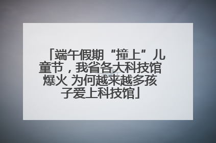 端午假期“撞上”儿童节，我省各大科技馆爆火 为何越来越多孩子爱上科技馆