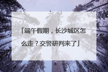 端午假期，长沙城区怎么走？交警研判来了