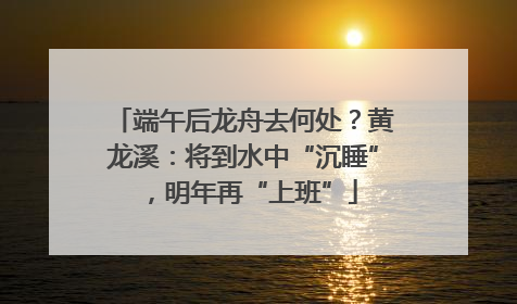 端午后龙舟去何处？黄龙溪：将到水中“沉睡”，明年再“上班”