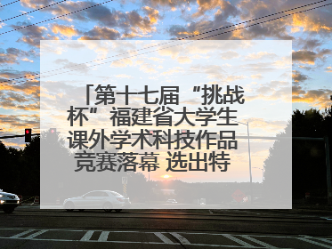 第十七届“挑战杯”福建省大学生课外学术科技作品竞赛落幕 选出特等奖作品30件