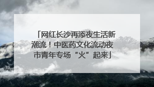 网红长沙再添夜生活新潮流！中医药文化流动夜市青年专场“火”起来