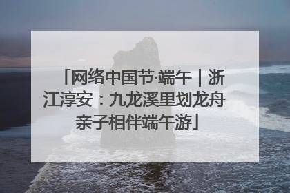 网络中国节·端午|浙江淳安:九龙溪里划龙舟 亲子相伴端午游