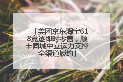 美团京东淘宝618竞逐即时零售，顺丰同城中立运力支撑全渠道履约