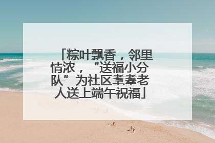 粽叶飘香，邻里情浓，“送福小分队”为社区耄耋老人送上端午祝福