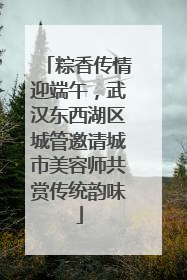粽香传情迎端午，武汉东西湖区城管邀请城市美容师共赏传统韵味