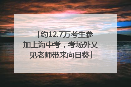 约12.7万考生参加上海中考，考场外又见老师带来向日葵