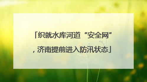 织就水库河道“安全网”，济南提前进入防汛状态