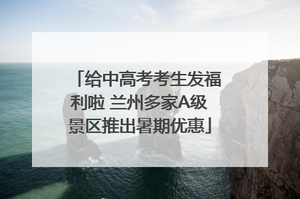给中高考考生发福利啦 兰州多家A级景区推出暑期优惠