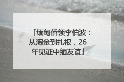 缅甸侨领李伯波：从淘金到扎根，26年见证中缅友谊