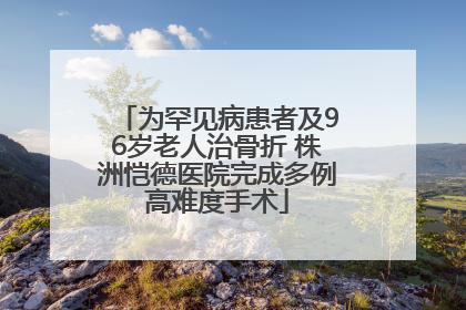 为罕见病患者及96岁老人治骨折 株洲恺德医院完成多例高难度手术