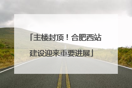 主楼封顶！合肥西站建设迎来重要进展
