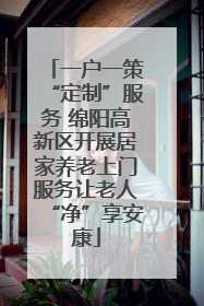 一户一策“定制”服务 绵阳高新区开展居家养老上门服务让老人“净”享安康
