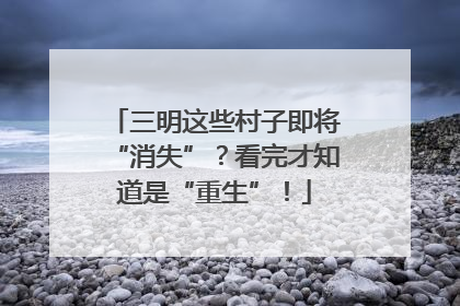 三明这些村子即将“消失”？看完才知道是“重生”！