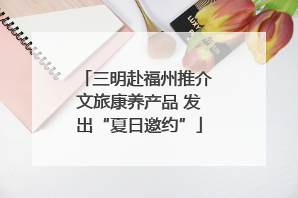 三明赴福州推介文旅康养产品 发出“夏日邀约”