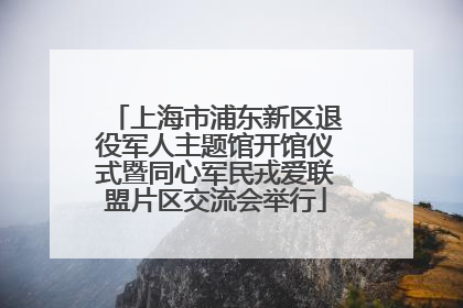 上海市浦东新区退役军人主题馆开馆仪式暨同心军民戎爱联盟片区交流会举行