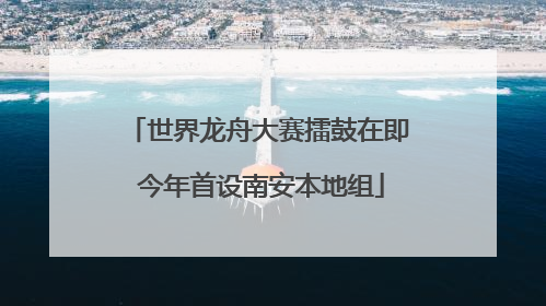 世界龙舟大赛擂鼓在即 今年首设南安本地组