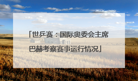 世乒赛：国际奥委会主席巴赫考察赛事运行情况