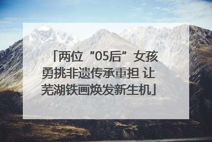 两位“05后”女孩勇挑非遗传承重担 让芜湖铁画焕发新生机