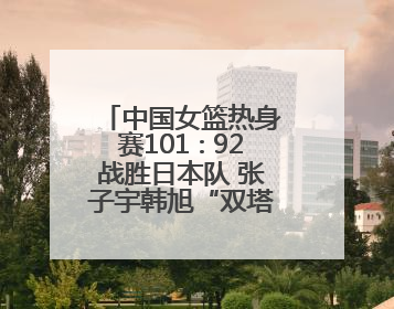 中国女篮热身赛101∶92战胜日本队 张子宇韩旭“双塔”各得18分