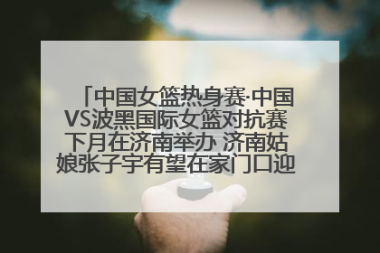 中国女篮热身赛·中国VS波黑国际女篮对抗赛下月在济南举办 济南姑娘张子宇有望在家门口迎来国家队首秀