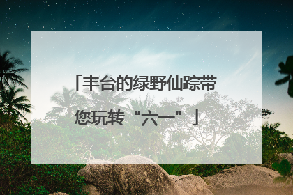 丰台的绿野仙踪带您玩转“六一”