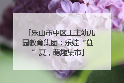 乐山市中区土主幼儿园教育集团：乐娃“葚”夏，萌趣集市