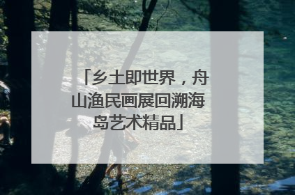 乡土即世界，舟山渔民画展回溯海岛艺术精品